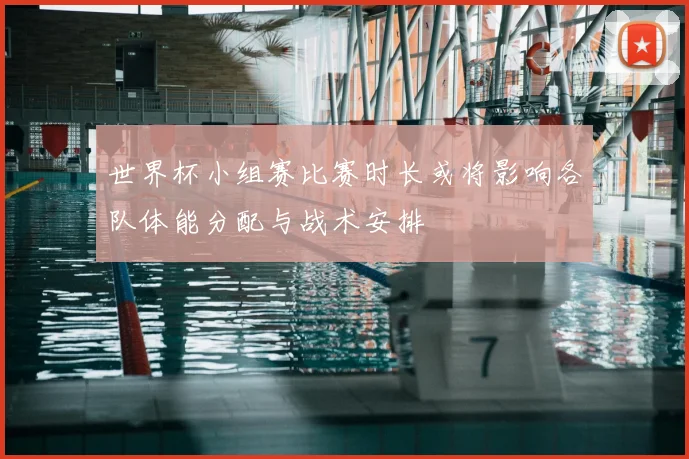 世界杯小组赛比赛时长或将影响各队体能分配与战术安排