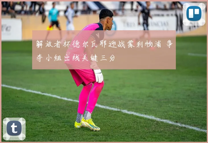 解放者杯德尔瓦耶迎战蒙利物浦 争夺小组出线关键三分