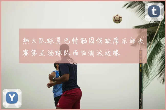 热火队球员巴特勒因伤缺席东部决赛第五场球队面临淘汰边缘
